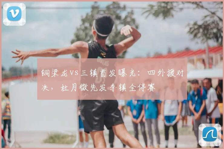 铜梁龙vs三镇首发曝光：四外援对决，杜月徵先发李镇全停赛