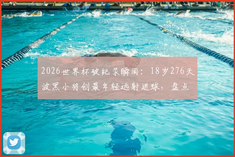 2026世界杯破纪录瞬间：18岁276天波黑小将创最年轻远射进球，盘点足坛新星崛起之路