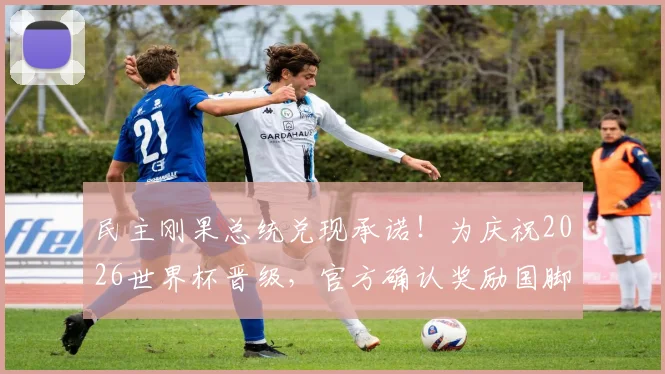 民主刚果总统兑现承诺！为庆祝2026世界杯晋级，官方确认奖励国脚现金、车、房大礼包，提振士气激励球员