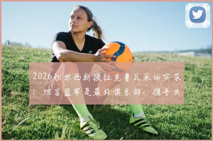2026切尔西新援拉克鲁瓦采访实录：坦言蓝军是最好俱乐部，携手共创新篇章