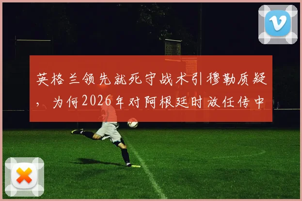 英格兰领先就死守战术引穆勒质疑，为何2026年对阿根廷时放任传中