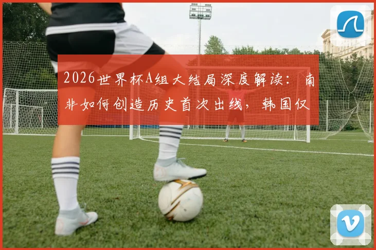 2026世界杯A组大结局深度解读：南非如何创造历史首次出线，韩国仅列第三，捷克遗憾出局原因分析