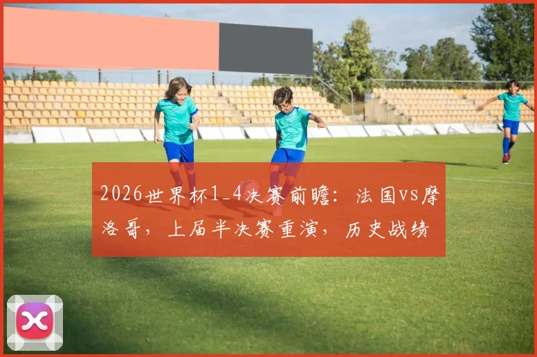 2026世界杯1_4决赛前瞻:法国vs摩洛哥,上届半决赛重演,历史战绩与阵容对比深度解析