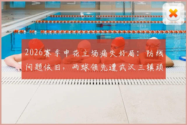 2026赛季申花主场痛失好局:防线问题依旧,两球领先遭武汉三镇顽强逼平