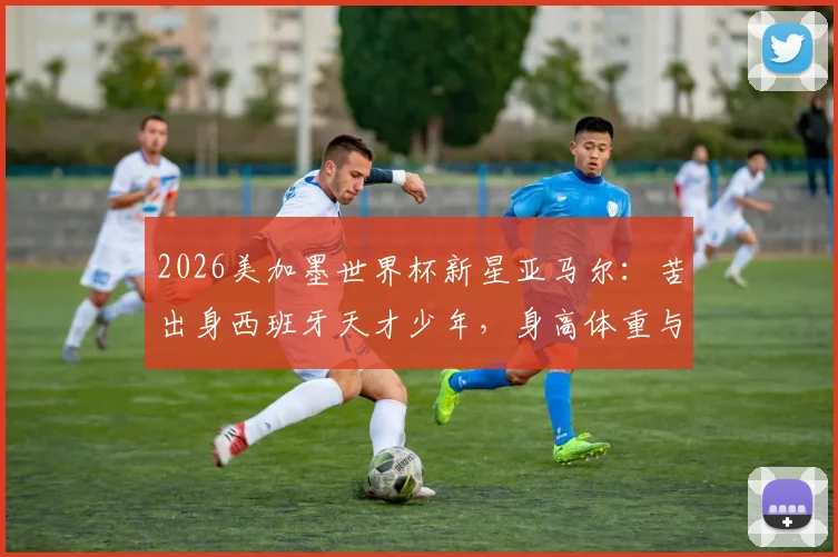2026美加墨世界杯新星亚马尔：苦出身西班牙天才少年，身高体重与技术特点全解析