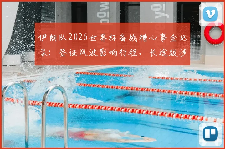 伊朗队2026世界杯备战糟心事全记录:签证风波影响行程,长途跋涉又遇突发状况