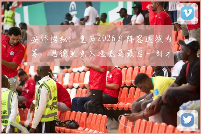 安帅揭秘：皇马2026年阵容选拔内幕，恩德里克入选竟是最后一刻才确定，过去一年考察超过70人