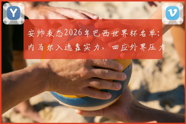 安帅表态2026年巴西世界杯名单：内马尔入选靠实力，回应外界压力传闻与选人标准解析