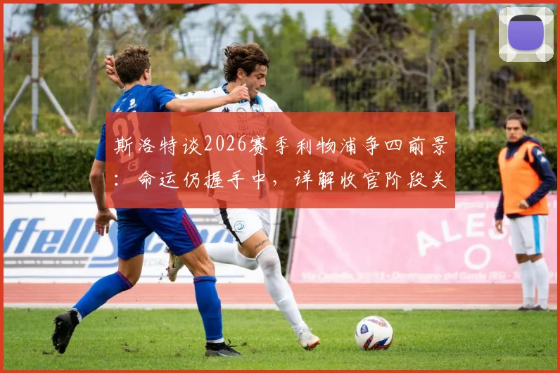 斯洛特谈2026赛季利物浦争四前景：命运仍握手中，详解收官阶段关键战与战术部署