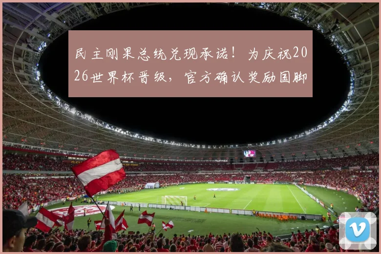 民主刚果总统兑现承诺!为庆祝2026世界杯晋级,官方确认奖励国脚现金、车、房大礼包,提振士气激励球员