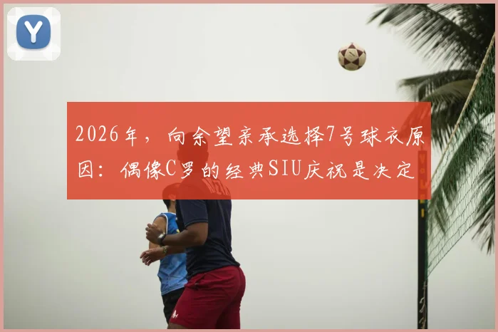 2026年，向余望亲承选择7号球衣原因：偶像C罗的经典SIU庆祝是决定性动力，解析年轻球员的号码情结