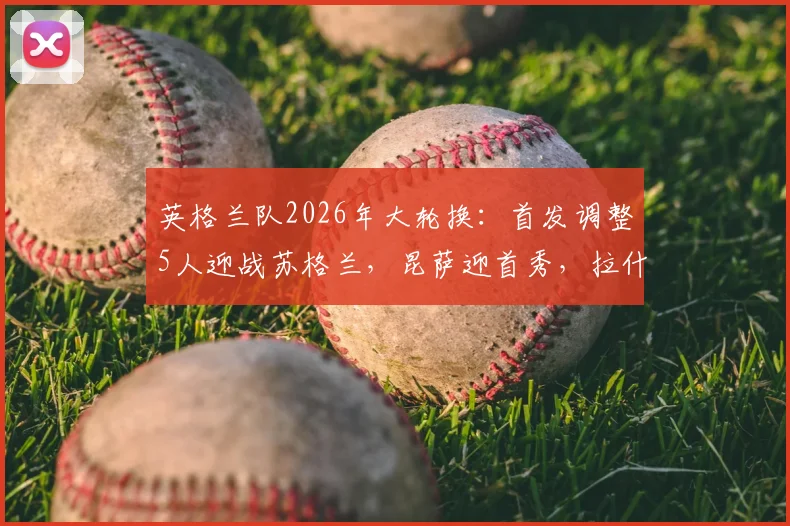 英格兰队2026年大轮换：首发调整5人迎战苏格兰，昆萨迎首秀，拉什福德重返先发阵容表现分析