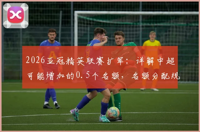 2026亚冠精英联赛扩军：详解中超可能增加的0.5个名额，名额分配规则及对中超球队影响分析