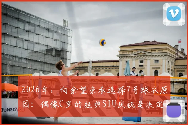 2026年，向余望亲承选择7号球衣原因：偶像C罗的经典SIU庆祝是决定性动力，解析年轻球员的号码情结