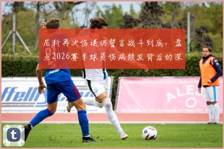 尼科再次伤退仍誓言战斗到底，盘点2026赛季球员伤病频发背后的深层次原因