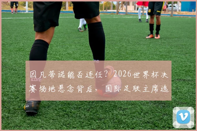 因凡蒂诺能否连任？2026世界杯决赛场地悬念背后，国际足联主席选举程序深度解析