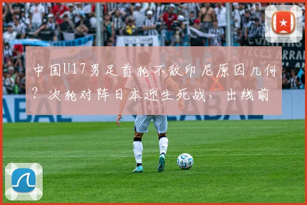 中国U17男足首轮不敌印尼原因几何？次轮对阵日本迎生死战，出线前景与技术短板深度剖析