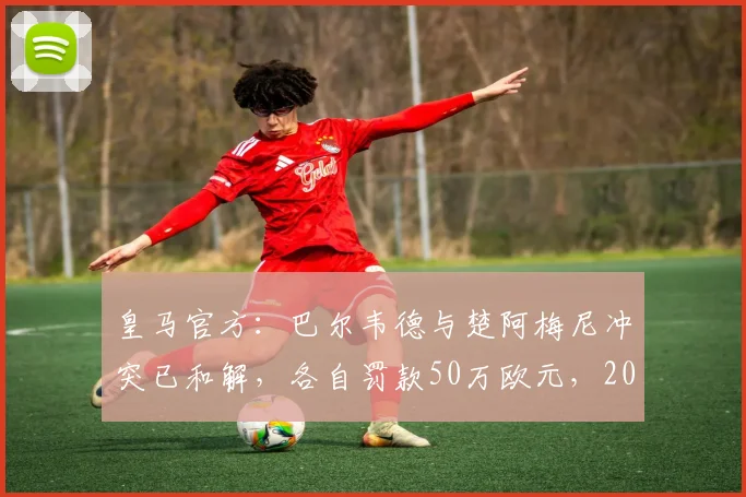 皇马官方:巴尔韦德与楚阿梅尼冲突已和解,各自罚款50万欧元,2026年内部纪律事件始末