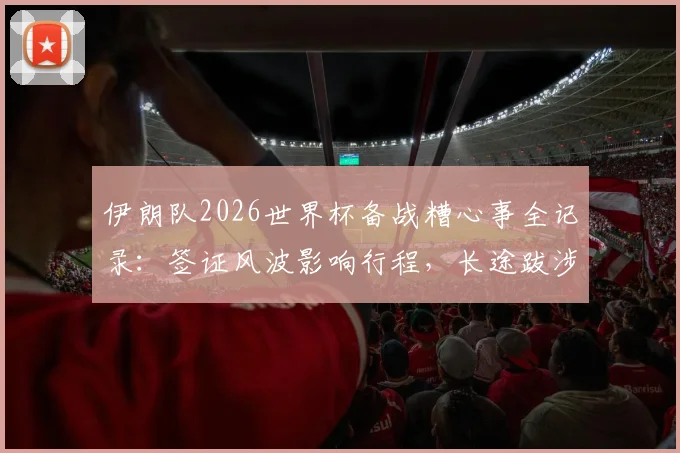 伊朗队2026世界杯备战糟心事全记录：签证风波影响行程，长途跋涉又遇突发状况