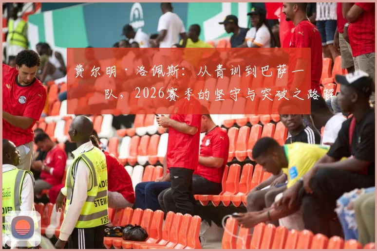 费尔明·洛佩斯：从青训到巴萨一线队，2026赛季的坚守与突破之路解析