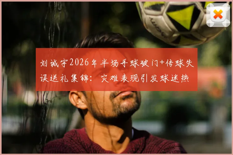 刘诚宇2026年半场手球破门+传球失误送礼集锦：灾难表现引发球迷热议，未来路在何方？