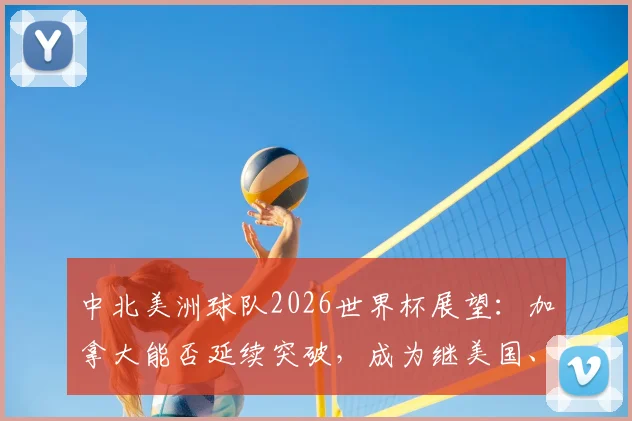 中北美洲球队2026世界杯展望：加拿大能否延续突破，成为继美国、墨西哥后第三支淘汰赛赢球的队伍？历史战绩与未来预测全解析