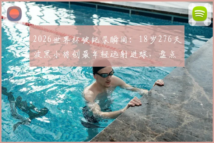 2026世界杯破纪录瞬间：18岁276天波黑小将创最年轻远射进球，盘点足坛新星崛起之路