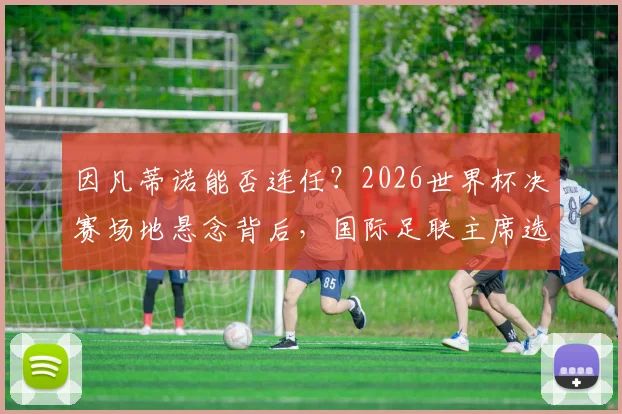 因凡蒂诺能否连任？2026世界杯决赛场地悬念背后，国际足联主席选举程序深度解析