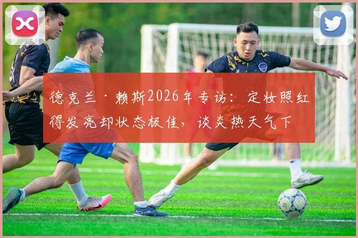 德克兰·赖斯2026年专访：定妆照红得发亮却状态极佳，谈炎热天气下球员如何保持竞技水准