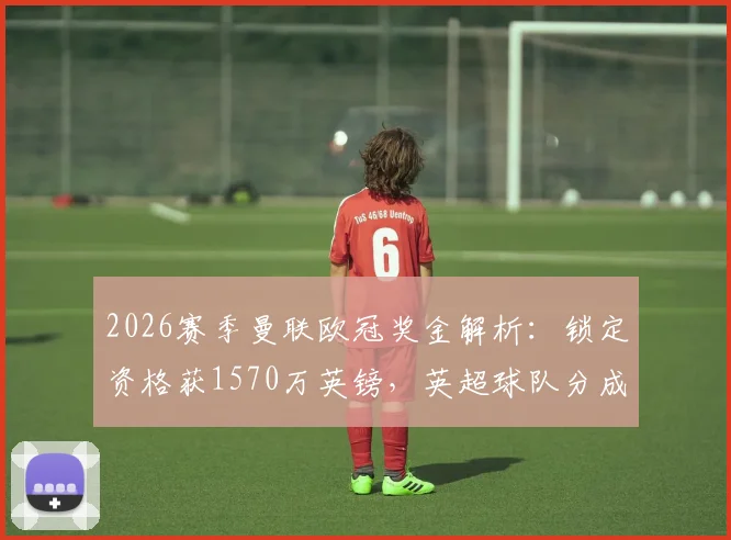2026赛季曼联欧冠奖金解析：锁定资格获1570万英镑，英超球队分成及俱乐部财政影响详解