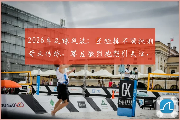 2026年足球风波：王钰栋不满托利奇未传球，赛后激烈抱怨引关注，球员赛场情绪管理话题再成焦点