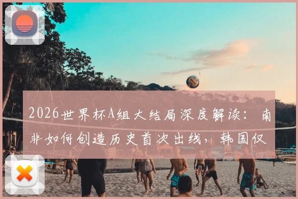 2026世界杯A组大结局深度解读：南非如何创造历史首次出线，韩国仅列第三，捷克遗憾出局原因分析