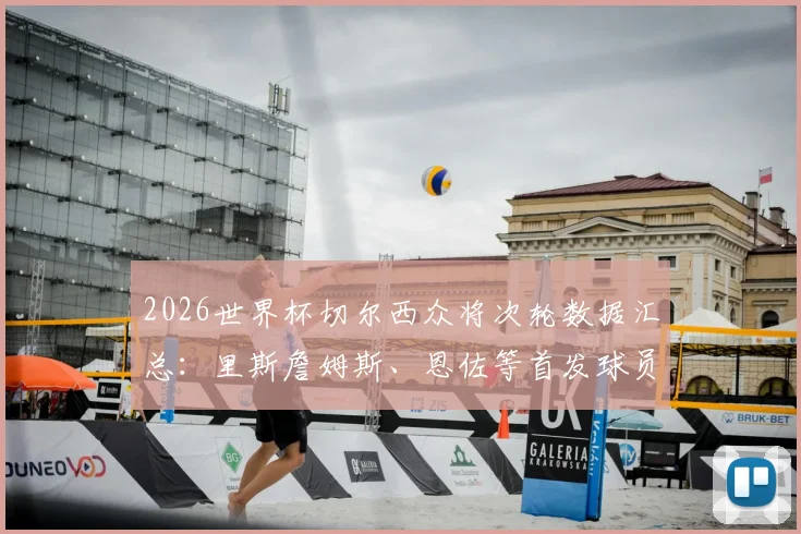 2026世界杯切尔西众将次轮数据汇总：里斯詹姆斯、恩佐等首发球员表现全览与赛后评分解析