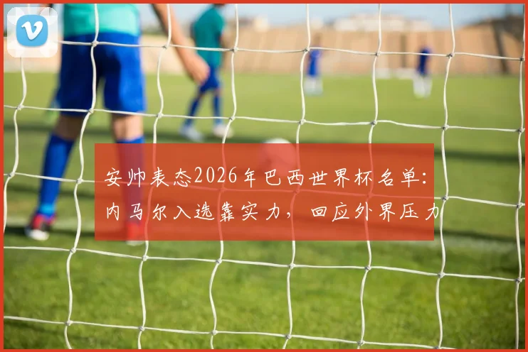 安帅表态2026年巴西世界杯名单：内马尔入选靠实力，回应外界压力传闻与选人标准解析