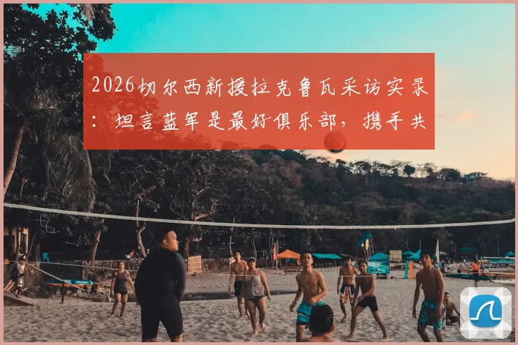 2026切尔西新援拉克鲁瓦采访实录：坦言蓝军是最好俱乐部，携手共创新篇章