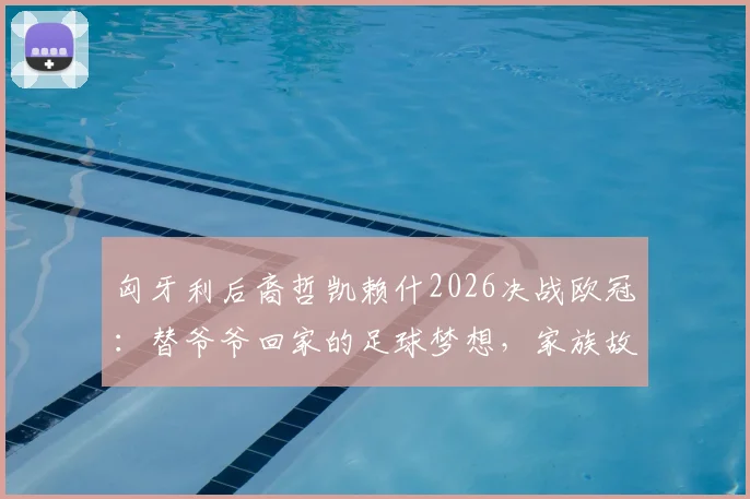匈牙利后裔哲凯赖什2026决战欧冠：替爷爷回家的足球梦想，家族故事与身世背景全解析