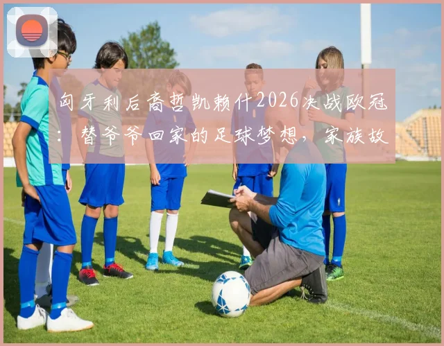 匈牙利后裔哲凯赖什2026决战欧冠：替爷爷回家的足球梦想，家族故事与身世背景全解析